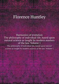 Harmonics of evolution. The philosophy of individual life, based upon natural science as taught by modern masters of the law. Volume 1
