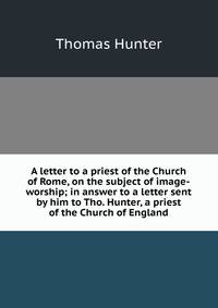 A letter to a priest of the Church of Rome, on the subject of image-worship; in answer to a letter sent by him to Tho. Hunter, a priest of the Church of England