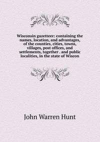 Wisconsin gazetteer: containing the names, location, and advantages, of the counties, cities, towns, villages, post offices, and settlements, together . and public localities, in the state of Wiscon