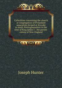 Collections concerning the church or congregation of Protestant separatists formed at Scrooby in north Nottinghamshire in the time of King James I: . the parent-colony of New-England