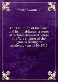 The Evolution of the earth and its inhabitants; a series of lectures delivered before the Yale chapter of the Sigma xi during the academic year 1916-1917