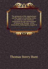 The geognosy of the Appalachians and the origin of crystalline rocks: an address to the American Association for the Advancement of Science by Thomas . of the Association, Indianapolis, August 16