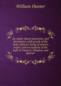 An Anglo-Saxon grammar, and derivatives; with proofs of the Celtic dialects' being of eastern origin; and an analysis of the style of Chaucer, Douglas, and Spenser