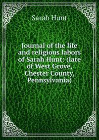 Journal of the life and religious labors of Sarah Hunt: (late of West Grove, Chester County, Pennsylvania)