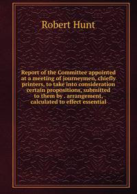 Report of the Committee appointed at a meeting of journeymen, chiefly printers, to take into consideration certain propositions, submitted to them by . arrangement, calculated to effect essential