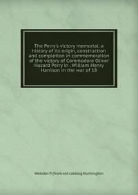 The Perry's victory memorial; a history of its origin, construction and completion in commemoration of the victory of Commodore Oliver Hazard Perry in . William Henry Harrison in the war of 18