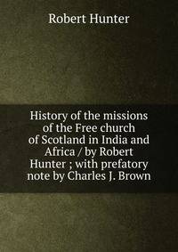 History of the missions of the Free church of Scotland in India and Africa / by Robert Hunter ; with prefatory note by Charles J. Brown
