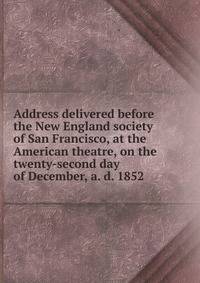 Address delivered before the New England society of San Francisco, at the American theatre, on the twenty-second day of December, a. d. 1852