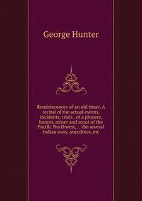Reminiscences of an old timer. A recital of the actual events, incidents, trials . of a pioneer, hunter, miner and scout of the Pacific Northwest, . . the several Indian wars, anecdotes, etc.