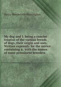 My dog and I: being a concise treatise of the various breeds of dogs, their origin and uses. Written expressly for the novice containing a . with the names of some prominent breeders