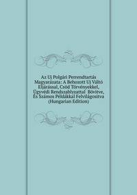 Az Uj Polgari Perrendtartas Magyarazata: A Behozott Uj Valto Eljarassal, Csod Torvenyekkel, Ugyvedi Rendszablyzattal Bovitve, Es Szamos Peldakkal Felvilagositva (Hungarian Edition)