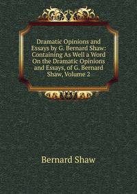 Dramatic Opinions and Essays by G. Bernard Shaw: Containing As Well a Word On the Dramatic Opinions and Essays, of G. Bernard Shaw, Volume 2
