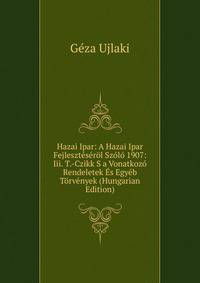 Hazai Ipar: A Hazai Ipar Fejleszteserol Szolo 1907: Iii. T.-Czikk S a Vonatkozo Rendeletek Es Egyeb Torvenyek (Hungarian Edition)