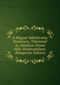 A Magyar Valtotorveny Tankonyve, Tekintettel Az Altalanos Nemet Valto-Rendszabalyra . (Hungarian Edition)