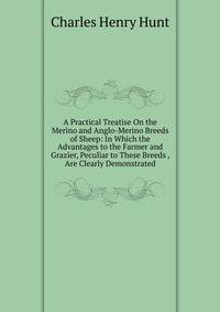A Practical Treatise On the Merino and Anglo-Merino Breeds of Sheep: In Which the Advantages to the Farmer and Grazier, Peculiar to These Breeds , Are Clearly Demonstrated