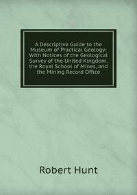 A Descriptive Guide to the Museum of Practical Geology: With Notices of the Geological Survey of the United Kingdom, the Royal School of Mines, and the Mining Record Office
