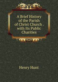 A Brief History of the Parish of Christ Church . with Its Public Charities