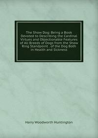The Show Dog: Being a Book Devoted to Describing the Cardinal Virtues and Objectionable Features of All Breeds of Dogs from the Show Ring Standpoint . of the Dog Both in Health and Sickness