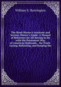 The Road-Master's Assistant and Section-Master's Guide: A Manual of Reference for All Having to Do with the Permanent Way of American Railroads; . for Track-Laying, Ballasting, and Keeping the