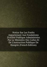 Notice Sur Les For?ts Appartenant Aux Fondations D'utilit? Publique Administr?es Par Le Minist?re Des Cultes Et De L'instruction Publique De Hongrie (French Edition)