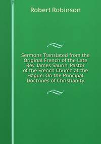 Sermons Translated from the Original French of the Late Rev. James Saurin, Pastor of the French Church at the Hague: On the Principal Doctrines of Christianity