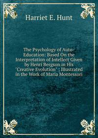 The Psychology of Auto-Education: Based On the Interpretation of Intellect Given by Henri Bergson in His "Creative Evolution" ; Illustrated in the Work of Maria Montessori