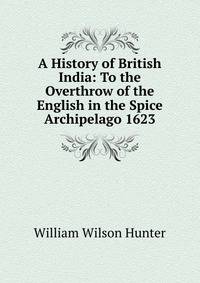 A History of British India: To the Overthrow of the English in the Spice Archipelago 1623