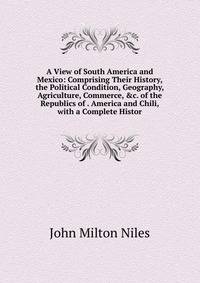 A View of South America and Mexico: Comprising Their History, the Political Condition, Geography, Agriculture, Commerce, &amp;c. of the Republics of . America and Chili, with a Complete Histor