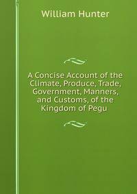 A Concise Account of the Climate, Produce, Trade, Government, Manners, and Customs, of the Kingdom of Pegu .