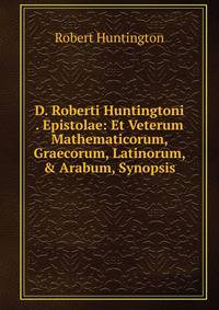 D. Roberti Huntingtoni . Epistolae: Et Veterum Mathematicorum, Graecorum, Latinorum, &amp; Arabum, Synopsis