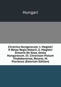 Chronica Hungarorum. I. Magistri P. Belae Regis Notarii, Ii. Magistri Simonis De Keza. Gesta Hungarorum. Iii. Chronicon Pictum Vindobonense, Recens. M. Florianus (Estonian Edition)