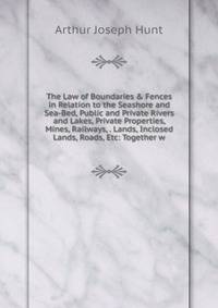 The Law of Boundaries &amp; Fences in Relation to the Seashore and Sea-Bed, Public and Private Rivers and Lakes, Private Properties, Mines, Railways, . Lands, Inclosed Lands, Roads, Etc: Together w