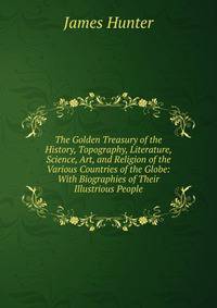 The Golden Treasury of the History, Topography, Literature, Science, Art, and Religion of the Various Countries of the Globe: With Biographies of Their Illustrious People