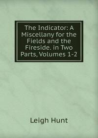 The Indicator: A Miscellany for the Fields and the Fireside. in Two Parts, Volumes 1-2