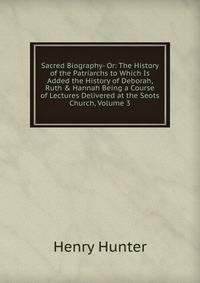 Sacred Biography- Or: The History of the Patriarchs to Which Is Added the History of Deborah, Ruth &amp; Hannah Being a Course of Lectures Delivered at the Seots Church, Volume 3