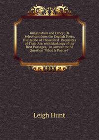 Imagination and Fancy; Or Selections from the English Poets, Illustatibe of Those First Requisites of Their Art; with Markings of the Best Passages, . in Answer to the Question "What Is Poetry?"