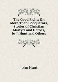The Good Fight: Or, More Than Conquerors, Stories of Christian Martyrs and Heroes, by J. Hunt and Others