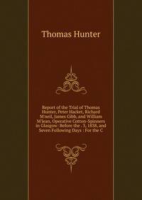 Report of the Trial of Thomas Hunter, Peter Hacket, Richard M'neil, James Gibb, and William M'lean, Operative Cotton-Spinners in Glasgow: Before the . 3, 1838, and Seven Following Days : For the C