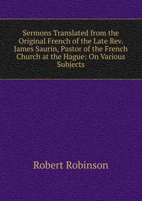 Sermons Translated from the Original French of the Late Rev. James Saurin, Pastor of the French Church at the Hague: On Various Subjects