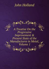 A Treatise On the Progressive Improvement &amp; Present State of the Manufactures in Metal, Volume 1
