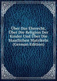 Uber Das Eherecht, Uber Die Religion Der Kinder Und Uber Die Staatlichen Matrikeln (German Edition)