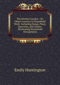 The Kitchen Garden ; Or, Object Lessons in Household Work: Including Songs, Plays, Exercises, and Games, Illustrating Household Occupations