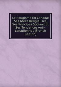 Le Rougisme En Canada; Ses Idees Religieuses, Ses Principes Sociaux Et Ses Tendances Anti-canadiennes (French Edition)
