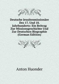 Deutsche Jesuitenmissionare Des 17. Und 18. Jahrhunderts: Ein Beitrag Zur Missionsgeschichte Und Zur Deutschen Biographie (German Edition)