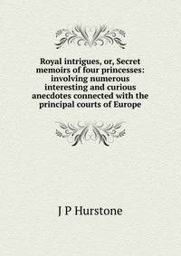 Royal intrigues, or, Secret memoirs of four princesses: involving numerous interesting and curious anecdotes connected with the principal courts of Europe