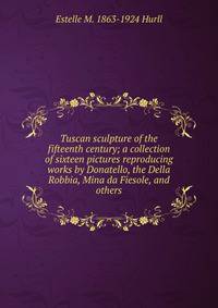 Tuscan sculpture of the fifteenth century; a collection of sixteen pictures reproducing works by Donatello, the Della Robbia, Mina da Fiesole, and others