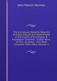 The Exchequer Reports: Reports of Cases Argued and Determined in the Courts of Exchequer &amp; Exchequer Chamber . Easter Term, 19 Vict., to Hilary . Vict. Both Inclusive 1856-1862, Volume 3