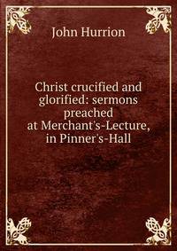 Christ crucified and glorified: sermons preached at Merchant's-Lecture, in Pinner's-Hall