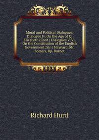 Moral and Political Dialogues: Dialogue Iv. On the Age of Q. Elizabeth (Cont.) Dialogues V, Vi. On the Constitution of the English Government; Sir J Maynard, Mr. Somers, Bp. Burnet
