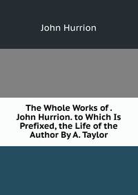 The Whole Works of . John Hurrion. to Which Is Prefixed, the Life of the Author By A. Taylor.